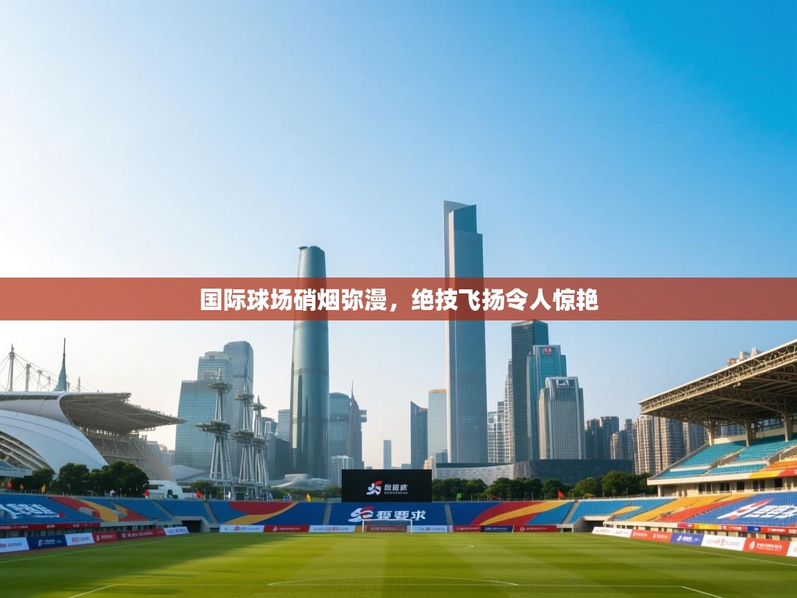 开云登录-国际球场硝烟弥漫，绝技飞扬令人惊艳  第2张